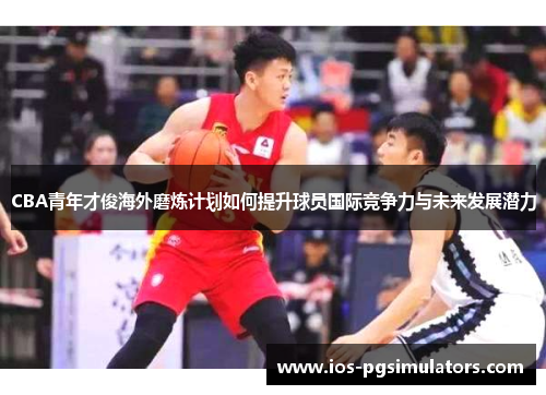 CBA青年才俊海外磨炼计划如何提升球员国际竞争力与未来发展潜力