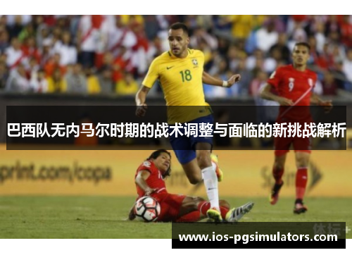 巴西队无内马尔时期的战术调整与面临的新挑战解析
