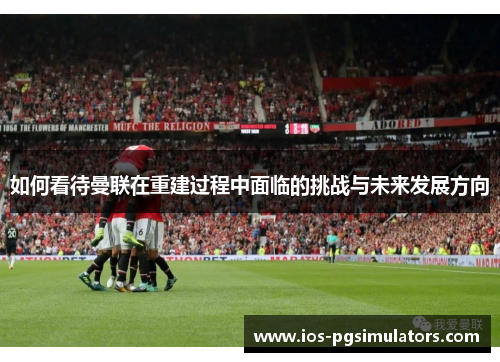 如何看待曼联在重建过程中面临的挑战与未来发展方向