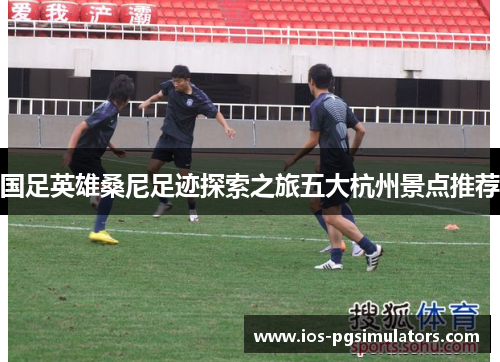 国足英雄桑尼足迹探索之旅五大杭州景点推荐