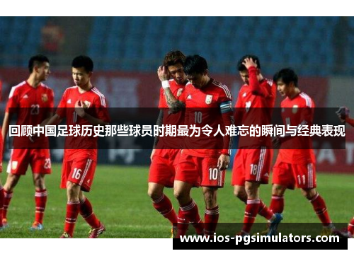 回顾中国足球历史那些球员时期最为令人难忘的瞬间与经典表现