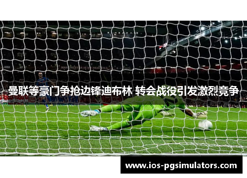 曼联等豪门争抢边锋迪布林 转会战役引发激烈竞争