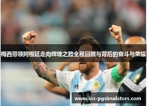 梅西带领阿根廷走向辉煌之路全程回顾与背后的奋斗与荣耀