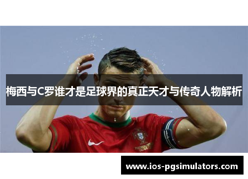 梅西与C罗谁才是足球界的真正天才与传奇人物解析