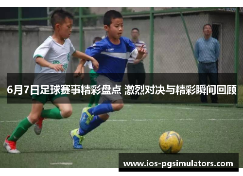 6月7日足球赛事精彩盘点 激烈对决与精彩瞬间回顾