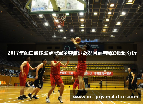 2017年海口篮球联赛冠军争夺激烈战况回顾与精彩瞬间分析