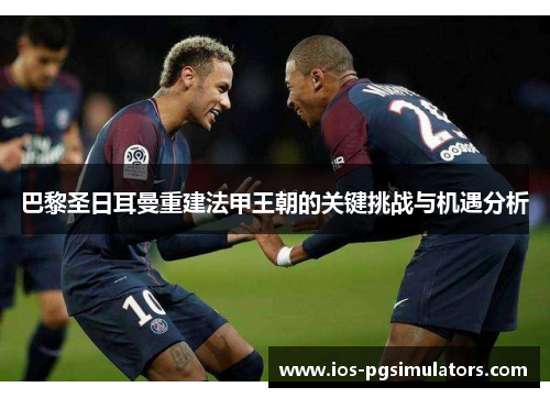 巴黎圣日耳曼重建法甲王朝的关键挑战与机遇分析