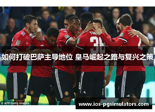 如何打破巴萨主导地位 皇马崛起之路与复兴之策