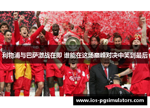 利物浦与巴萨激战在即 谁能在这场巅峰对决中笑到最后