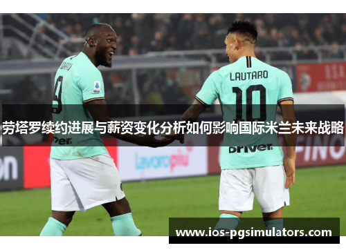 劳塔罗续约进展与薪资变化分析如何影响国际米兰未来战略
