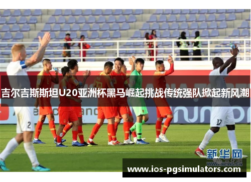 吉尔吉斯斯坦U20亚洲杯黑马崛起挑战传统强队掀起新风潮