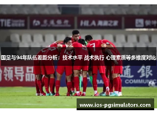 国足与94年队伍差距分析：技术水平 战术执行 心理素质等多维度对比