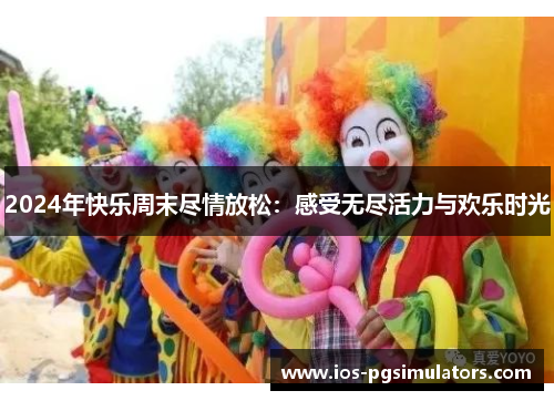 2024年快乐周末尽情放松：感受无尽活力与欢乐时光