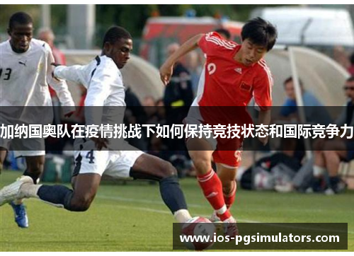 加纳国奥队在疫情挑战下如何保持竞技状态和国际竞争力