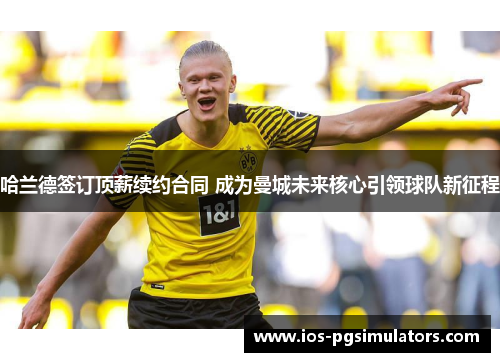 哈兰德签订顶薪续约合同 成为曼城未来核心引领球队新征程