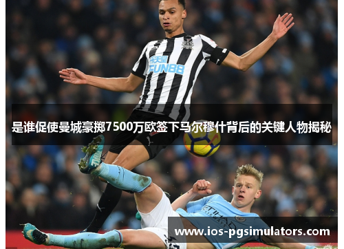 是谁促使曼城豪掷7500万欧签下马尔穆什背后的关键人物揭秘