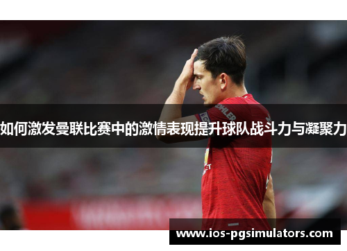 如何激发曼联比赛中的激情表现提升球队战斗力与凝聚力
