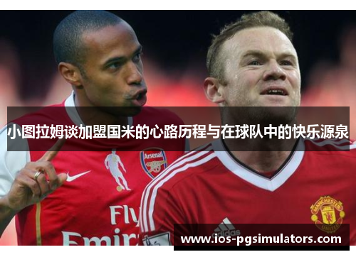 小图拉姆谈加盟国米的心路历程与在球队中的快乐源泉