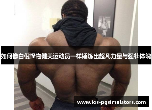 如何像白俄怪物健美运动员一样锤炼出超凡力量与强壮体魄