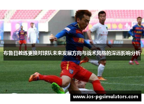 布鲁日教练更换对球队未来发展方向与战术风格的深远影响分析