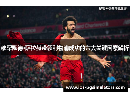 穆罕默德·萨拉赫带领利物浦成功的六大关键因素解析