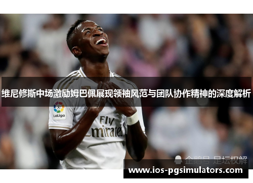 维尼修斯中场激励姆巴佩展现领袖风范与团队协作精神的深度解析