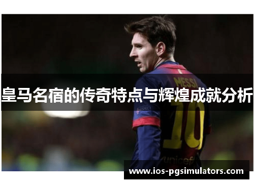 皇马名宿的传奇特点与辉煌成就分析