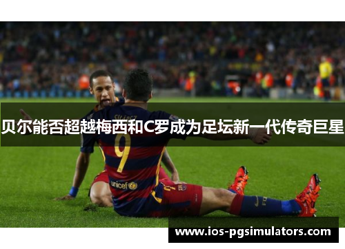 贝尔能否超越梅西和C罗成为足坛新一代传奇巨星