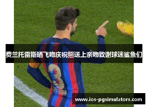 费兰托雷斯晒飞吻庆祝照送上亲吻致谢球迷鲨鱼们