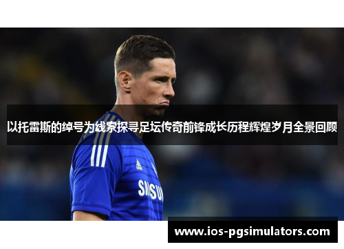 以托雷斯的绰号为线索探寻足坛传奇前锋成长历程辉煌岁月全景回顾