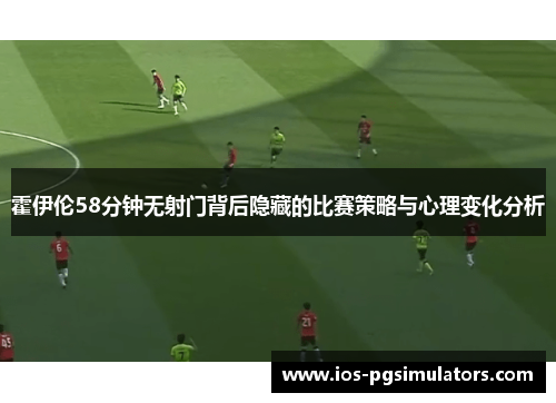 霍伊伦58分钟无射门背后隐藏的比赛策略与心理变化分析