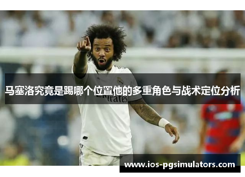 马塞洛究竟是踢哪个位置他的多重角色与战术定位分析